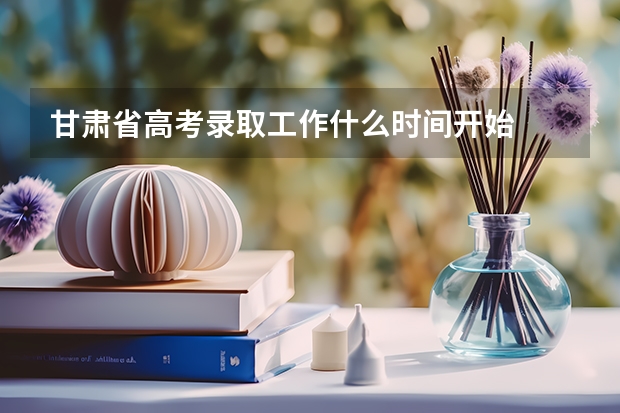 甘肃省高考录取工作什么时间开始