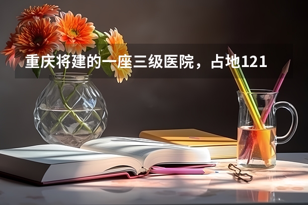 重庆将建的一座三级医院，占地121亩，计划2025年建成投用吗？