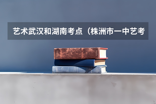 艺术武汉和湖南考点(株洲市一中艺考分数线)