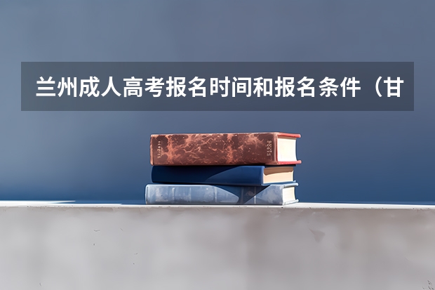 兰州成人高考报名时间和报名条件（甘肃兰州高考时间2024年具体时间 6月7日至10日）