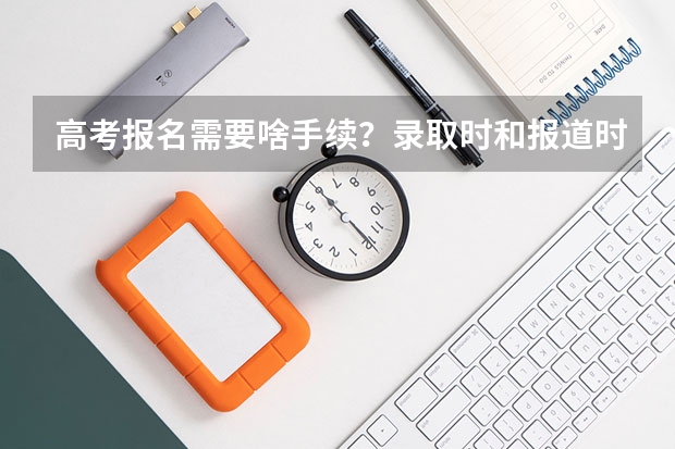 高考报名需要啥手续？录取时和报道时要啥手续？ 高考报名信息表中将小学初中高中入学和毕业时间提前了一年，大学会不会录取？