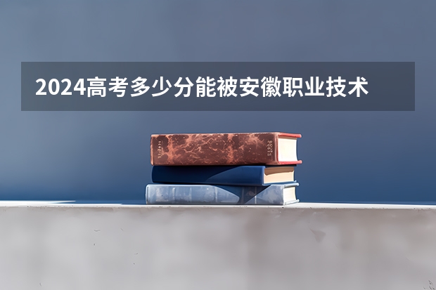 2024高考多少分能被安徽职业技术学院录取