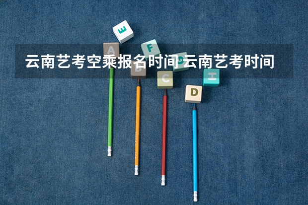 云南艺考空乘报名时间 云南艺考时间2023