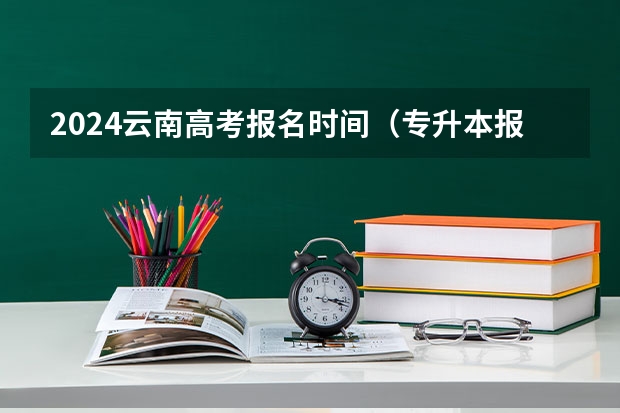 2024云南高考报名时间（专升本报名入口官网2024报名时间）