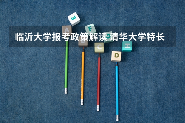 临沂大学报考政策解读 清华大学特长生招生方法和政策?采纳答案的再加20分!!!