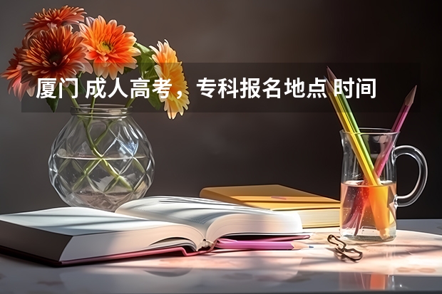 厦门 成人高考,专科报名地点 时间,具体点哦 福建本科批报考时间
