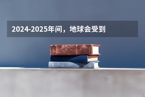 2024-2025年间，地球会受到其他星体的影响吗？是否会很严重？