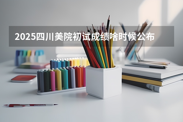 2025四川美院初试成绩啥时候公布（2025年八省联考四川分数线）