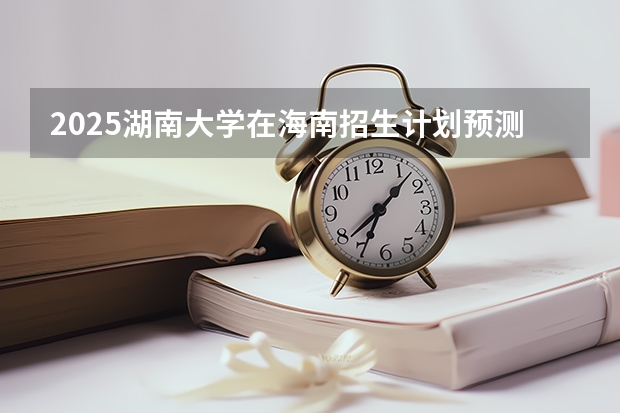 2025湖南大学在海南招生计划预测