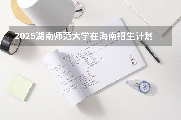 2025湖南师范大学在海南招生计划预测