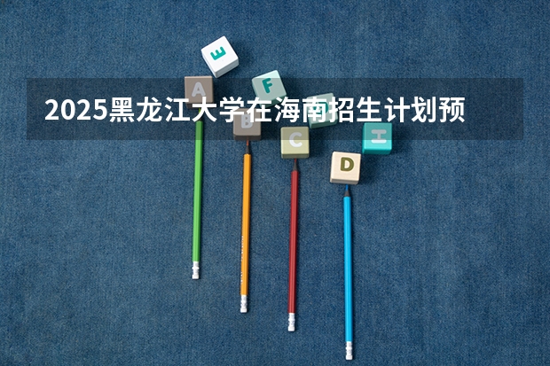 2025黑龙江大学在海南招生计划预测