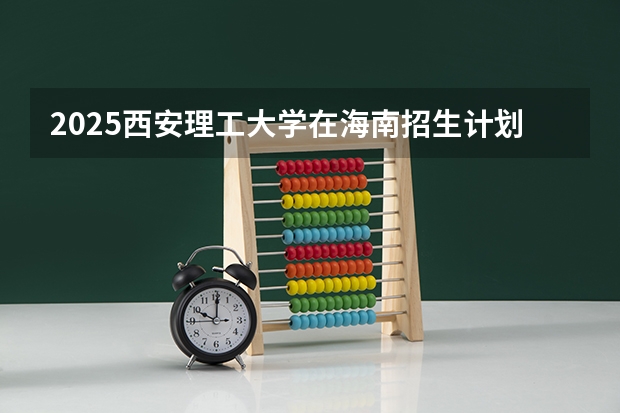 2025西安理工大学在海南招生计划预测