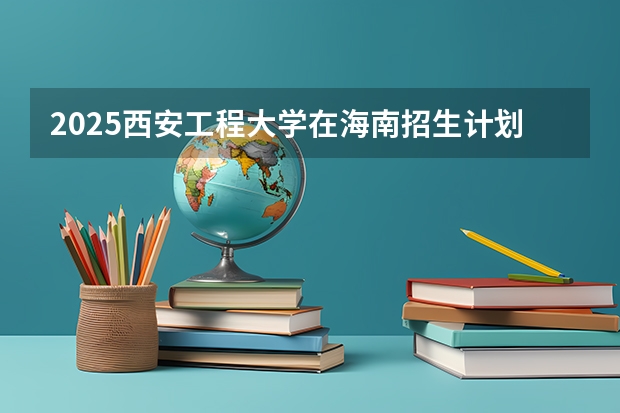 2025西安工程大学在海南招生计划预测