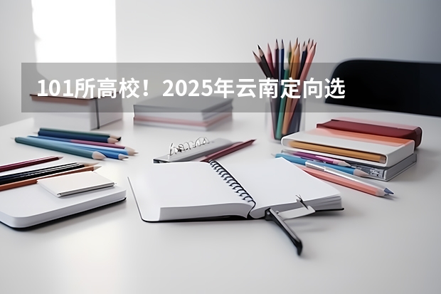 101所高校！2025年云南定向选调高校范围是否会增减？ 云南2025年博士人才引进政策
