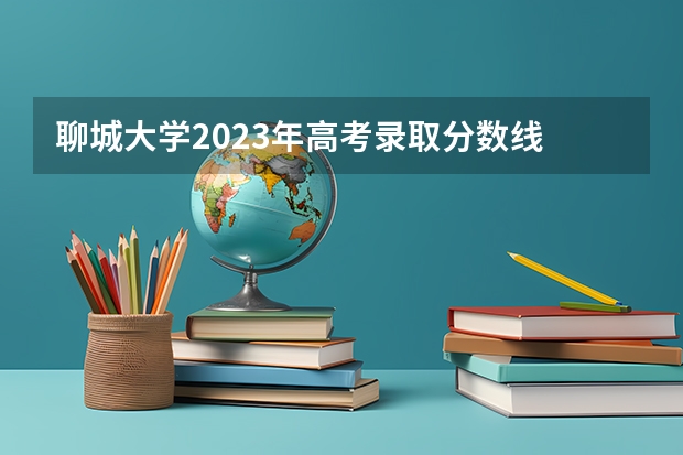 聊城大学2023年高考录取分数线 聊城大学历年分数线是多少