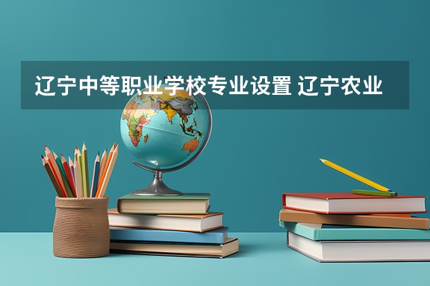 辽宁中等职业学校专业设置 辽宁农业职业技术学院有什么专业,辽宁农业职业技术学院招生专业设置情况