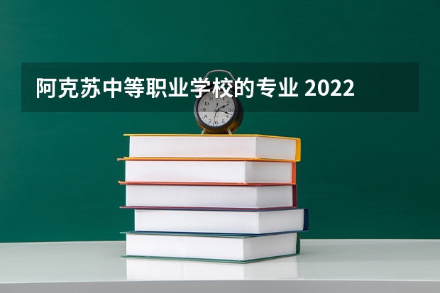 阿克苏中等职业学校的专业 2022年阿克苏职业技术学院招生章程