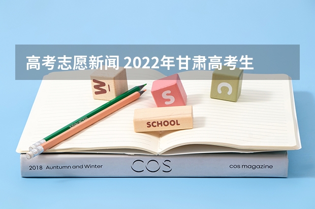 高考志愿新闻 2022年甘肃高考生及家长必看的40个志愿填报问题