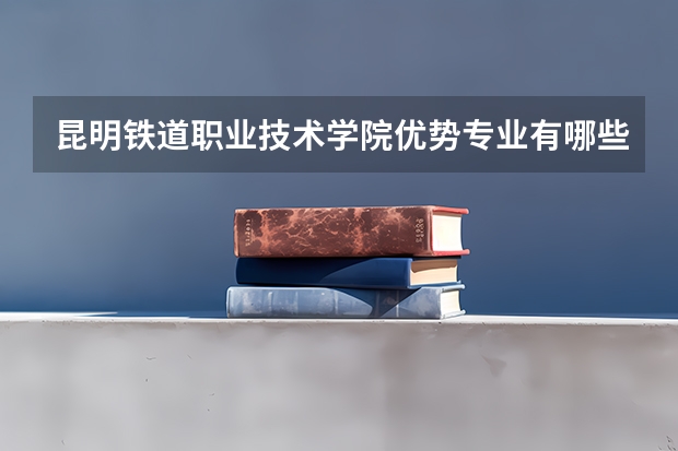 昆明铁道职业技术学院优势专业有哪些 昆明铁道职业技术学院专业排名