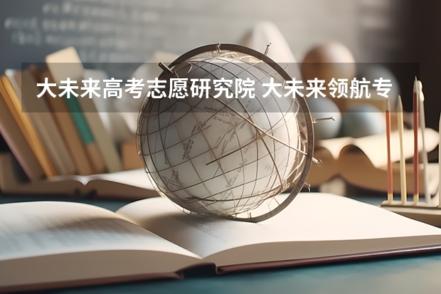 大未来高考志愿研究院 大未来领航专家服务怎么样