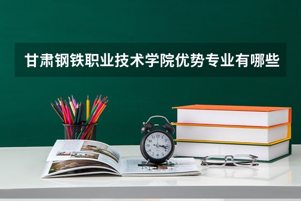 甘肃钢铁职业技术学院优势专业有哪些 甘肃钢铁职业技术学院专业排名