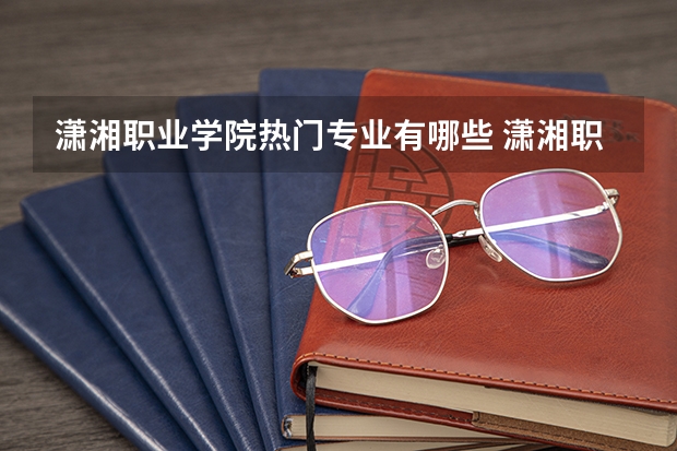 潇湘职业学院热门专业有哪些 潇湘职业学院热门专业及就业前景