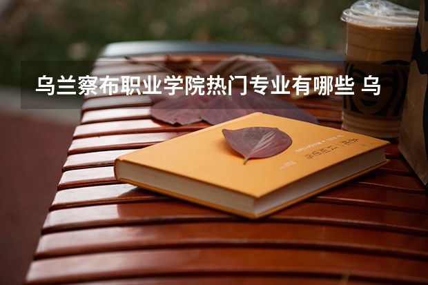 乌兰察布职业学院热门专业有哪些 乌兰察布职业学院热门专业及就业前景