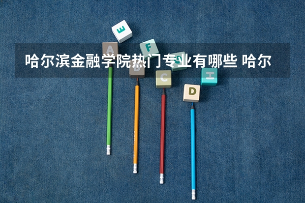 哈尔滨金融学院热门专业有哪些 哈尔滨金融学院热门专业及就业前景