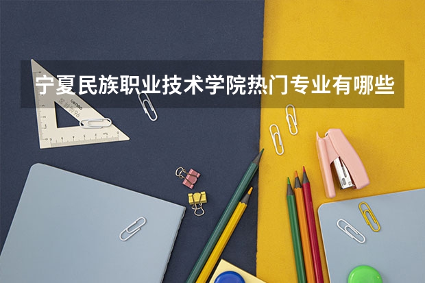 宁夏民族职业技术学院热门专业有哪些 宁夏民族职业技术学院热门专业及就业前景