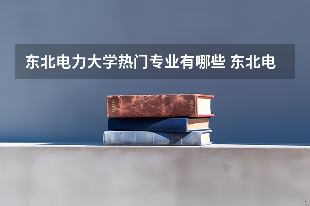 东北电力大学热门专业有哪些 东北电力大学热门专业及就业前景