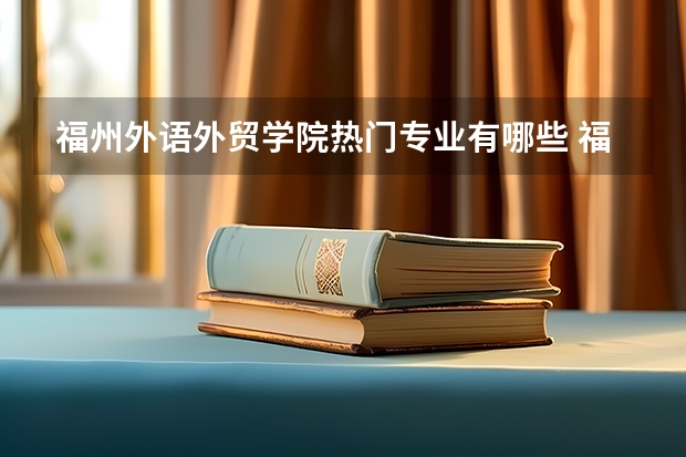 福州外语外贸学院热门专业有哪些 福州外语外贸学院热门专业及就业前景