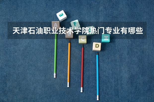 天津石油职业技术学院热门专业有哪些 天津石油职业技术学院热门专业及就业前景