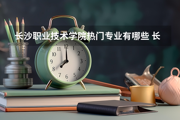 长沙职业技术学院热门专业有哪些 长沙职业技术学院热门专业及就业前景