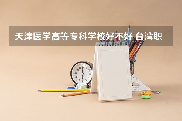 天津医学高等专科学校好不好 台湾职业技术学院排名