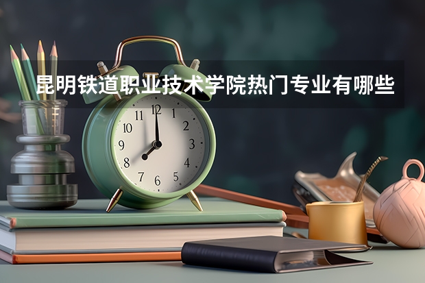 昆明铁道职业技术学院热门专业有哪些 昆明铁道职业技术学院热门专业及就业前景