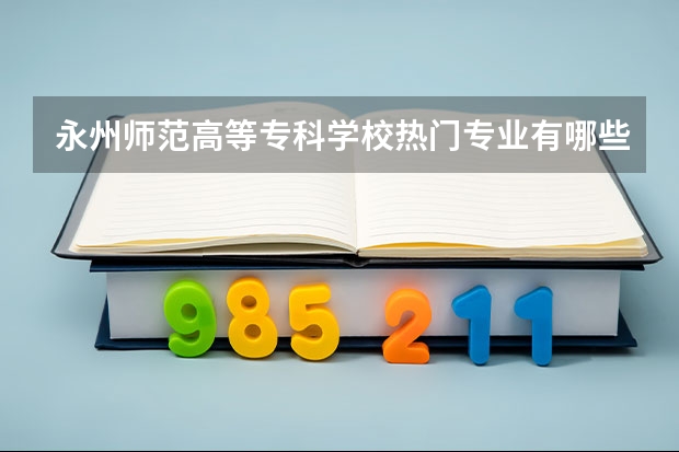 永州师范高等专科学校热门专业有哪些 永州师范高等专科学校热门专业及就业前景
