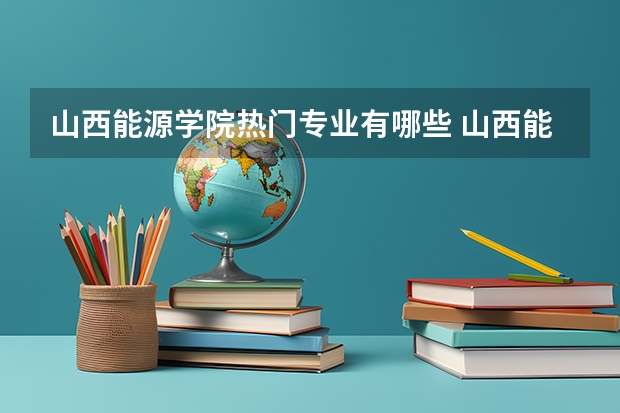 山西能源学院热门专业有哪些 山西能源学院热门专业及就业前景