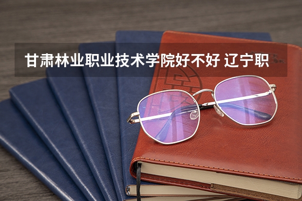 甘肃林业职业技术学院好不好 辽宁职业技术学院排名