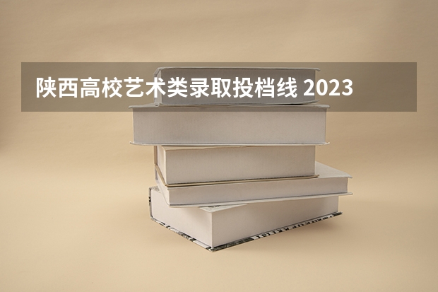 陕西高校艺术类录取投档线 2023陕西高校投档线