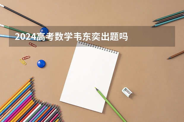 2024高考数学韦东奕出题吗