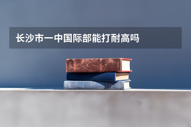 长沙市一中国际部能打耐高吗
