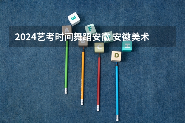 2024艺考时间舞蹈安徽 安徽美术省考时间2024考试时间