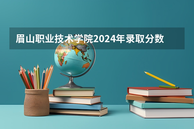 眉山职业技术学院2024年录取分数线汇总