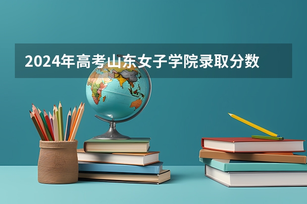 2024年高考山东女子学院录取分数线排名