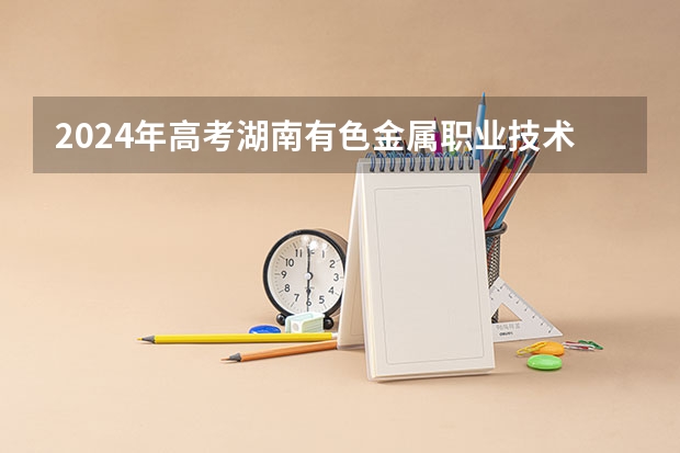 2024年高考湖南有色金属职业技术学院录取分数线排名