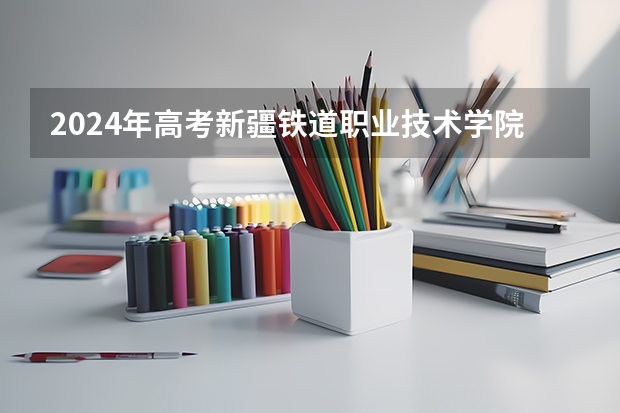 2024年高考新疆铁道职业技术学院录取分数线排名