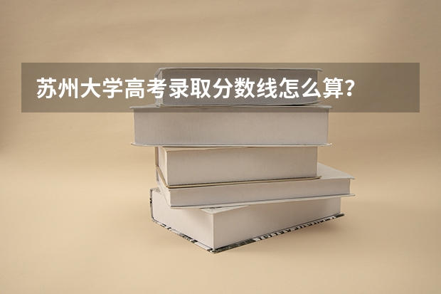 苏州大学高考录取分数线怎么算？