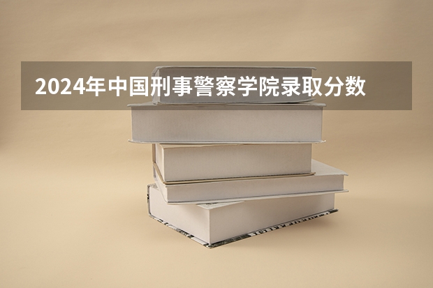 2024年中国刑事警察学院录取分数线是多少？